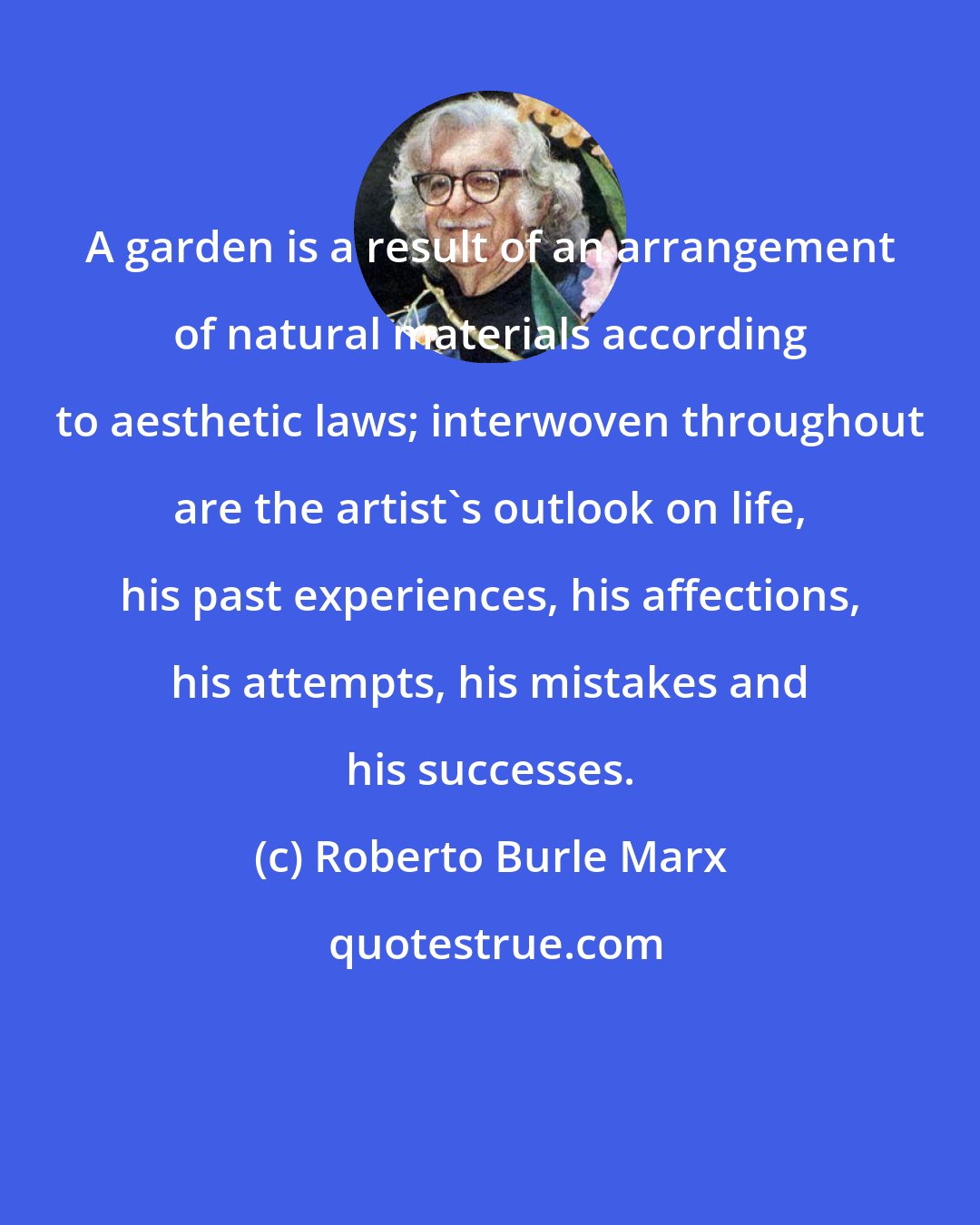 Roberto Burle Marx: A garden is a result of an arrangement of natural materials according to aesthetic laws; interwoven throughout are the artist's outlook on life, his past experiences, his affections, his attempts, his mistakes and his successes.