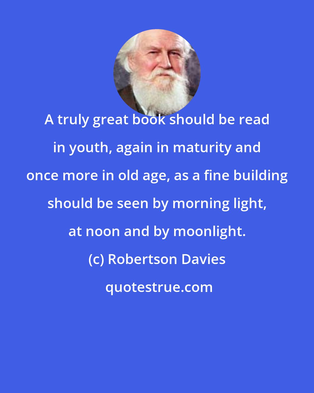 Robertson Davies: A truly great book should be read in youth, again in maturity and once more in old age, as a fine building should be seen by morning light, at noon and by moonlight.