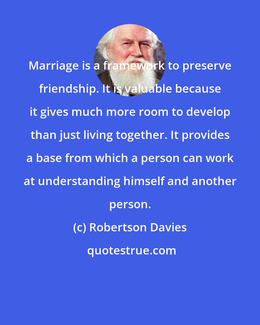 Robertson Davies: Marriage is a framework to preserve friendship. It is valuable because it gives much more room to develop than just living together. It provides a base from which a person can work at understanding himself and another person.