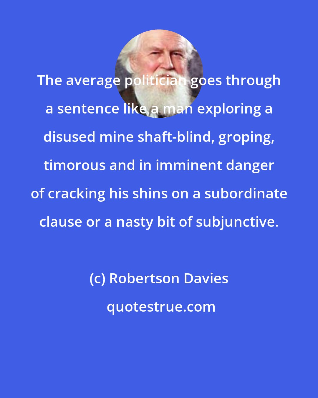 Robertson Davies: The average politician goes through a sentence like a man exploring a disused mine shaft-blind, groping, timorous and in imminent danger of cracking his shins on a subordinate clause or a nasty bit of subjunctive.