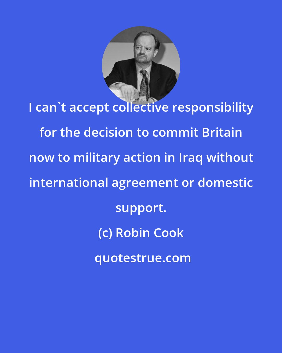 Robin Cook: I can't accept collective responsibility for the decision to commit Britain now to military action in Iraq without international agreement or domestic support.