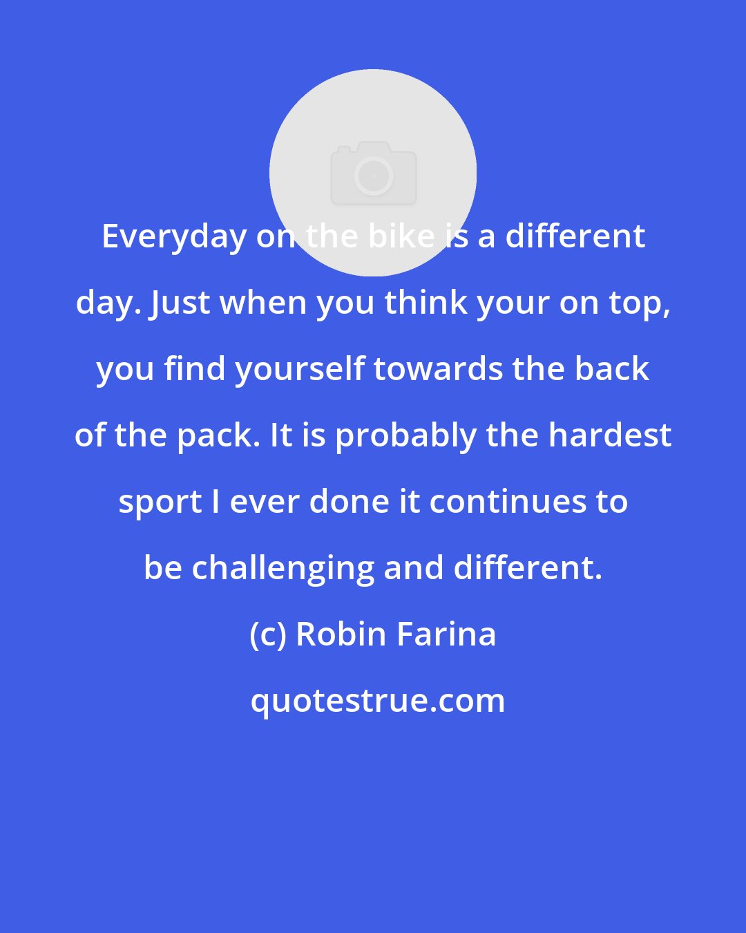 Robin Farina: Everyday on the bike is a different day. Just when you think your on top, you find yourself towards the back of the pack. It is probably the hardest sport I ever done it continues to be challenging and different.