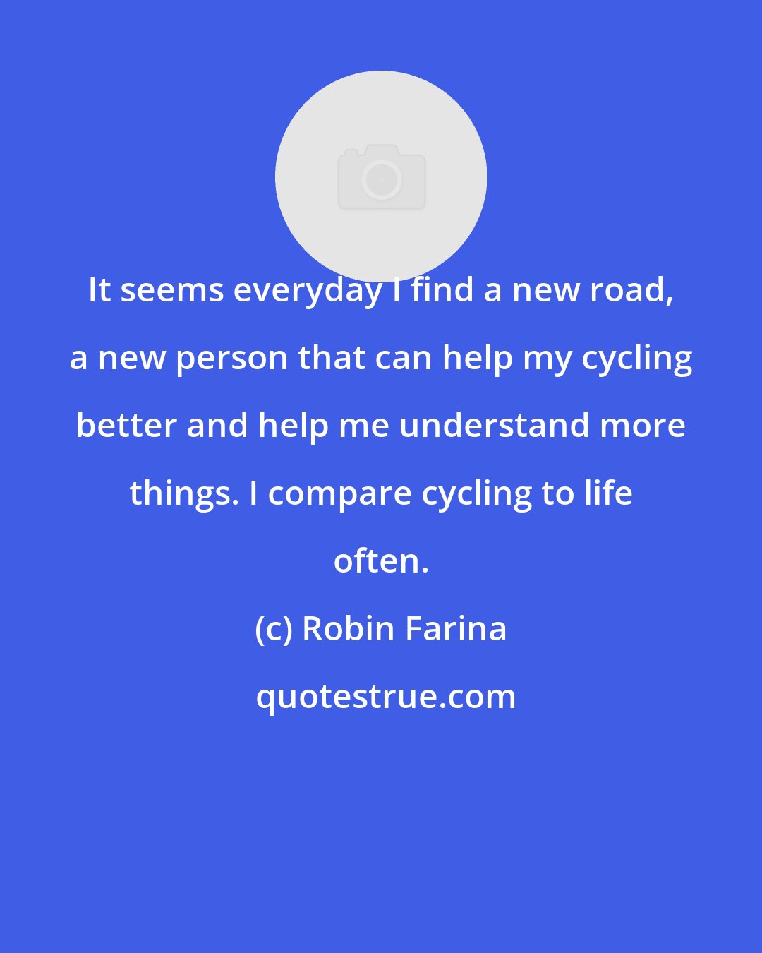 Robin Farina: It seems everyday I find a new road, a new person that can help my cycling better and help me understand more things. I compare cycling to life often.