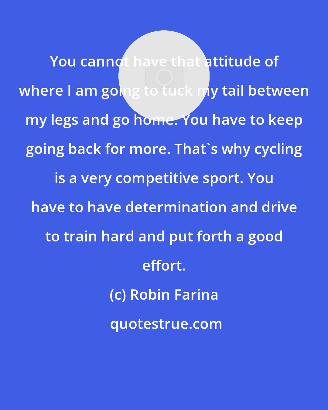 Robin Farina: You cannot have that attitude of where I am going to tuck my tail between my legs and go home. You have to keep going back for more. That's why cycling is a very competitive sport. You have to have determination and drive to train hard and put forth a good effort.