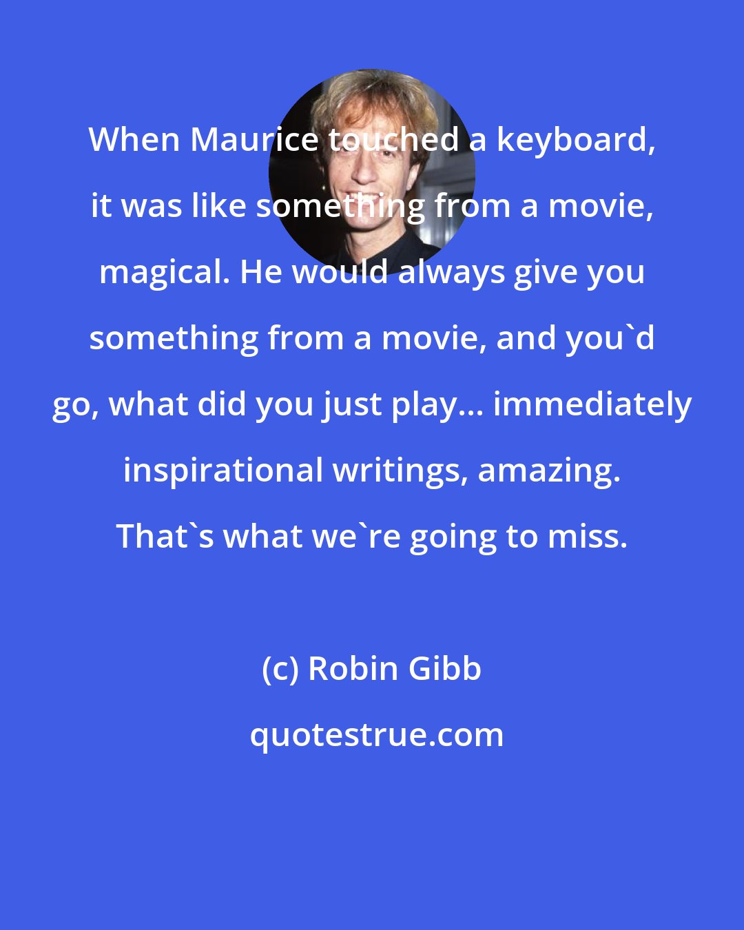 Robin Gibb: When Maurice touched a keyboard, it was like something from a movie, magical. He would always give you something from a movie, and you'd go, what did you just play... immediately inspirational writings, amazing. That's what we're going to miss.