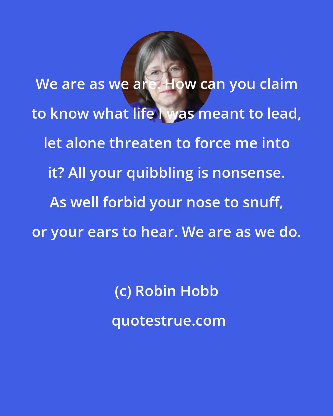 Robin Hobb: We are as we are. How can you claim to know what life I was meant to lead, let alone threaten to force me into it? All your quibbling is nonsense. As well forbid your nose to snuff, or your ears to hear. We are as we do.