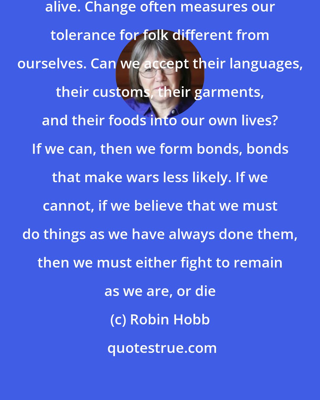 Robin Hobb: But change proves that you are still alive. Change often measures our tolerance for folk different from ourselves. Can we accept their languages, their customs, their garments, and their foods into our own lives? If we can, then we form bonds, bonds that make wars less likely. If we cannot, if we believe that we must do things as we have always done them, then we must either fight to remain as we are, or die