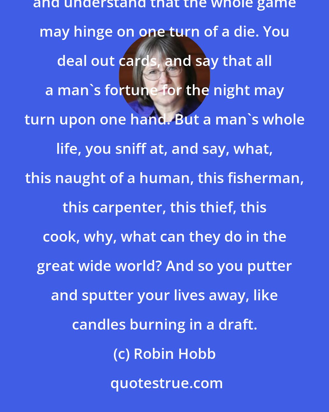 Robin Hobb: This, more than anything else, is what I have never understood about your people. You can roll dice, and understand that the whole game may hinge on one turn of a die. You deal out cards, and say that all a man's fortune for the night may turn upon one hand. But a man's whole life, you sniff at, and say, what, this naught of a human, this fisherman, this carpenter, this thief, this cook, why, what can they do in the great wide world? And so you putter and sputter your lives away, like candles burning in a draft.