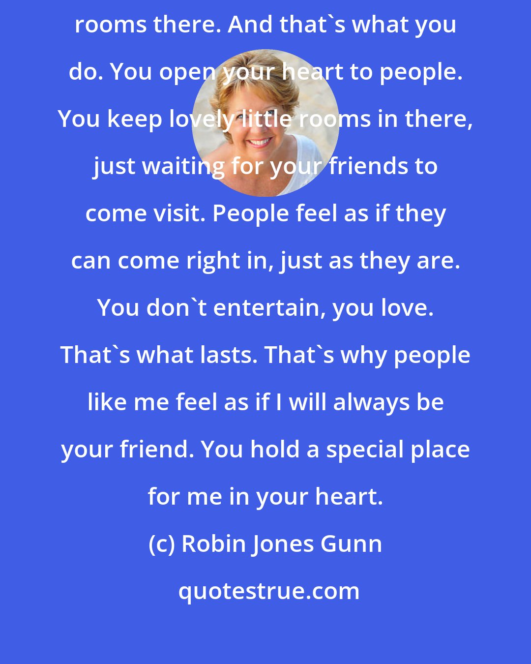 Robin Jones Gunn: Who needs a house? I'm talking about your heart. You have plenty of guest rooms there. And that's what you do. You open your heart to people. You keep lovely little rooms in there, just waiting for your friends to come visit. People feel as if they can come right in, just as they are. You don't entertain, you love. That's what lasts. That's why people like me feel as if I will always be your friend. You hold a special place for me in your heart.