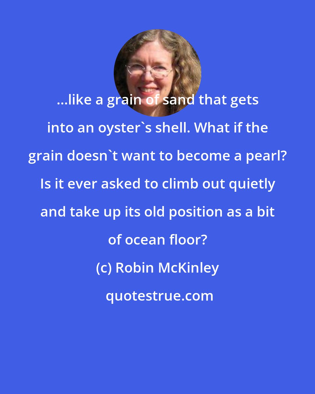 Robin McKinley: ...like a grain of sand that gets into an oyster's shell. What if the grain doesn't want to become a pearl? Is it ever asked to climb out quietly and take up its old position as a bit of ocean floor?