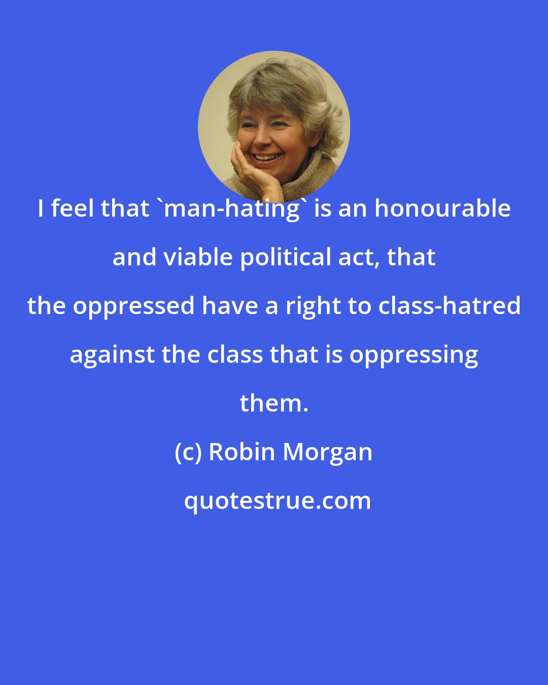 Robin Morgan: I feel that 'man-hating' is an honourable and viable political act, that the oppressed have a right to class-hatred against the class that is oppressing them.