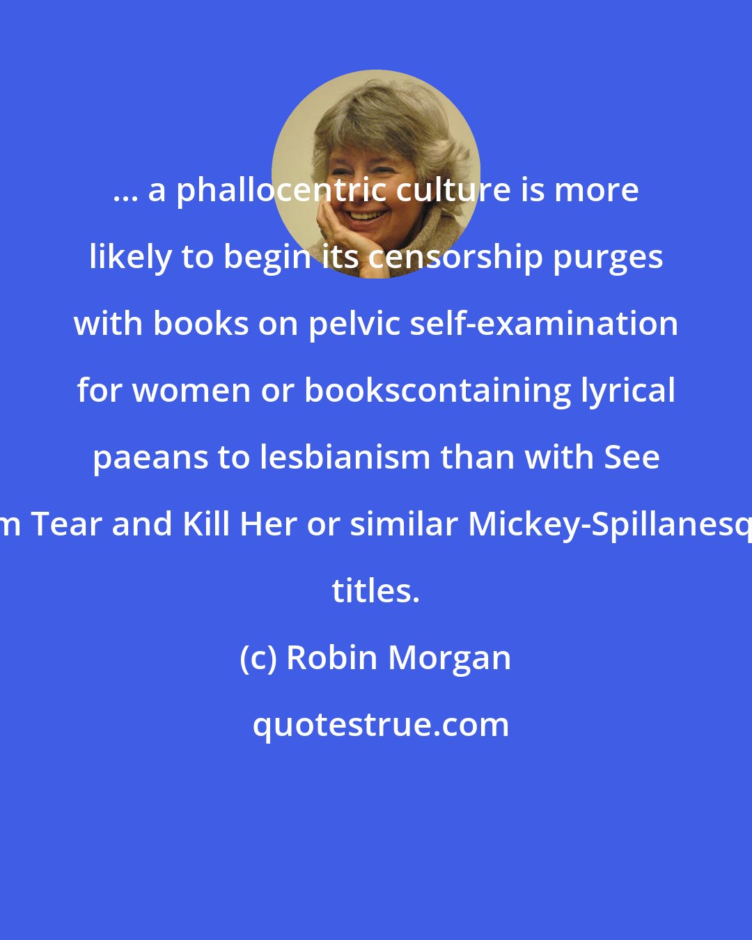 Robin Morgan: ... a phallocentric culture is more likely to begin its censorship purges with books on pelvic self-examination for women or bookscontaining lyrical paeans to lesbianism than with See Him Tear and Kill Her or similar Mickey-Spillanesque titles.
