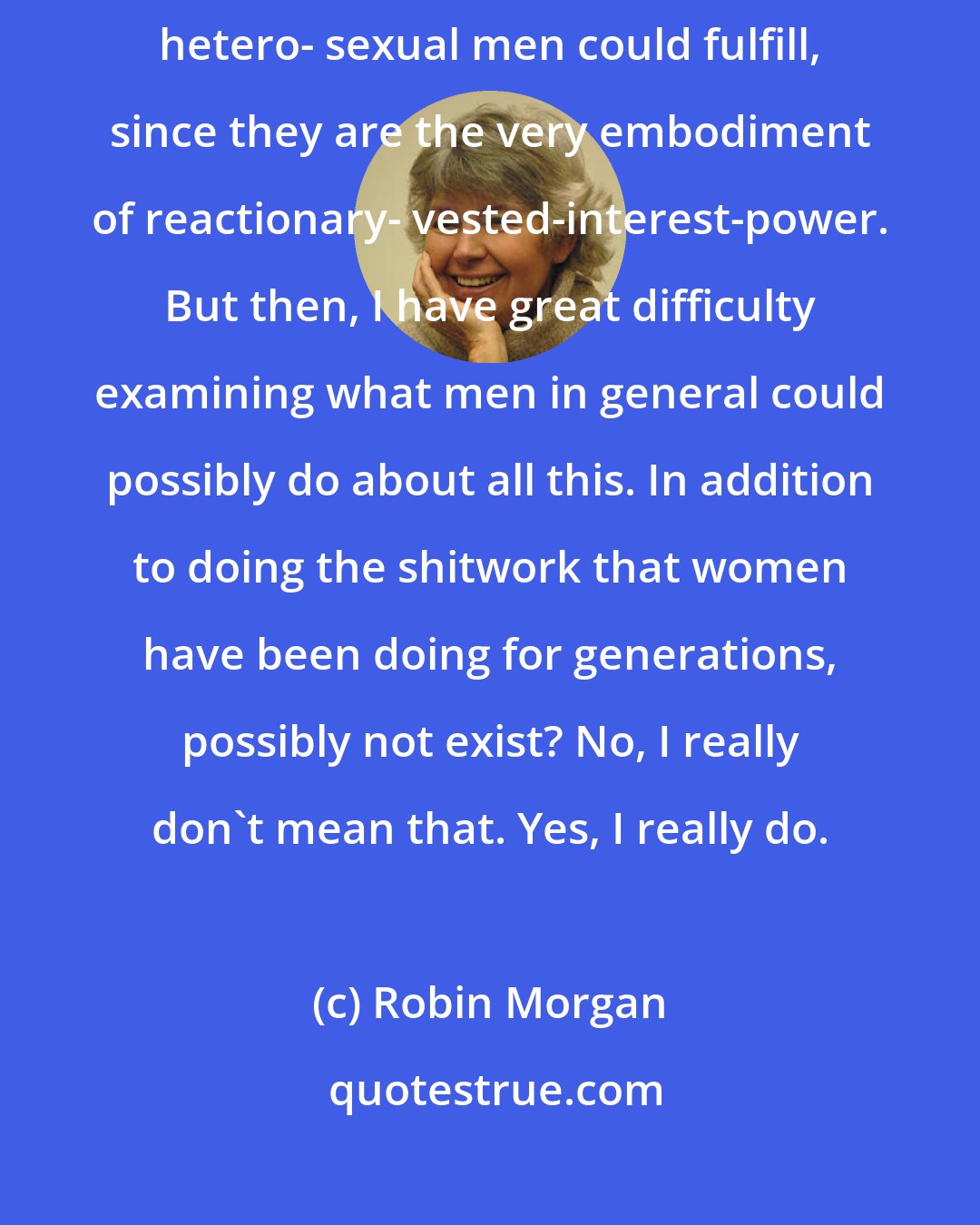Robin Morgan: I haven't the faintest notion what possible revolutionary role white hetero- sexual men could fulfill, since they are the very embodiment of reactionary- vested-interest-power. But then, I have great difficulty examining what men in general could possibly do about all this. In addition to doing the shitwork that women have been doing for generations, possibly not exist? No, I really don't mean that. Yes, I really do.