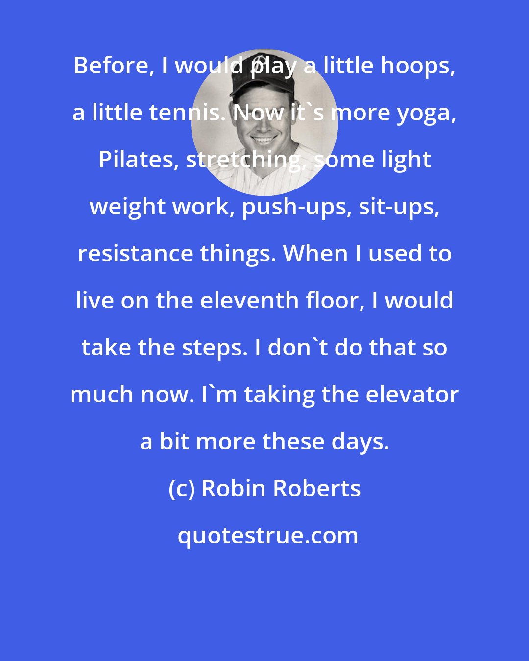 Robin Roberts: Before, I would play a little hoops, a little tennis. Now it's more yoga, Pilates, stretching, some light weight work, push-ups, sit-ups, resistance things. When I used to live on the eleventh floor, I would take the steps. I don't do that so much now. I'm taking the elevator a bit more these days.