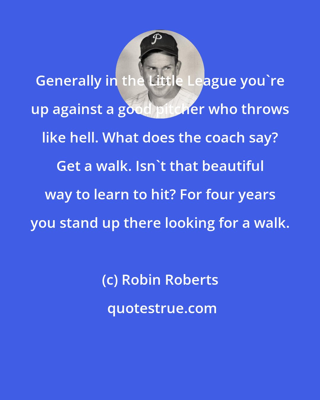 Robin Roberts: Generally in the Little League you're up against a good pitcher who throws like hell. What does the coach say? Get a walk. Isn't that beautiful way to learn to hit? For four years you stand up there looking for a walk.