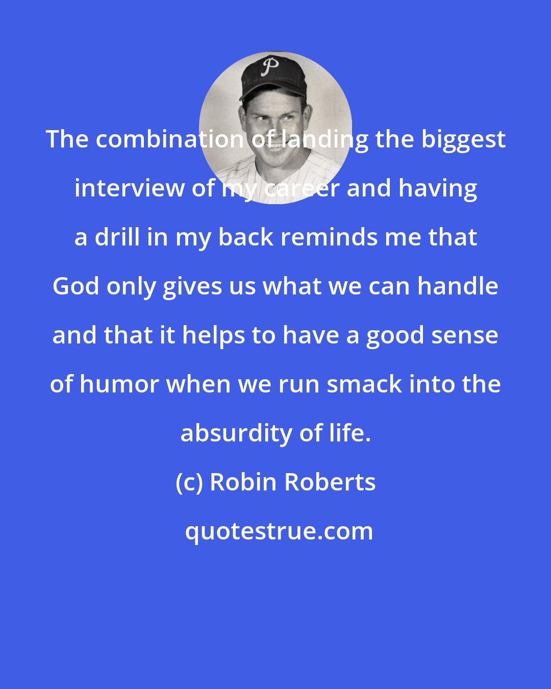 Robin Roberts: The combination of landing the biggest interview of my career and having a drill in my back reminds me that God only gives us what we can handle and that it helps to have a good sense of humor when we run smack into the absurdity of life.