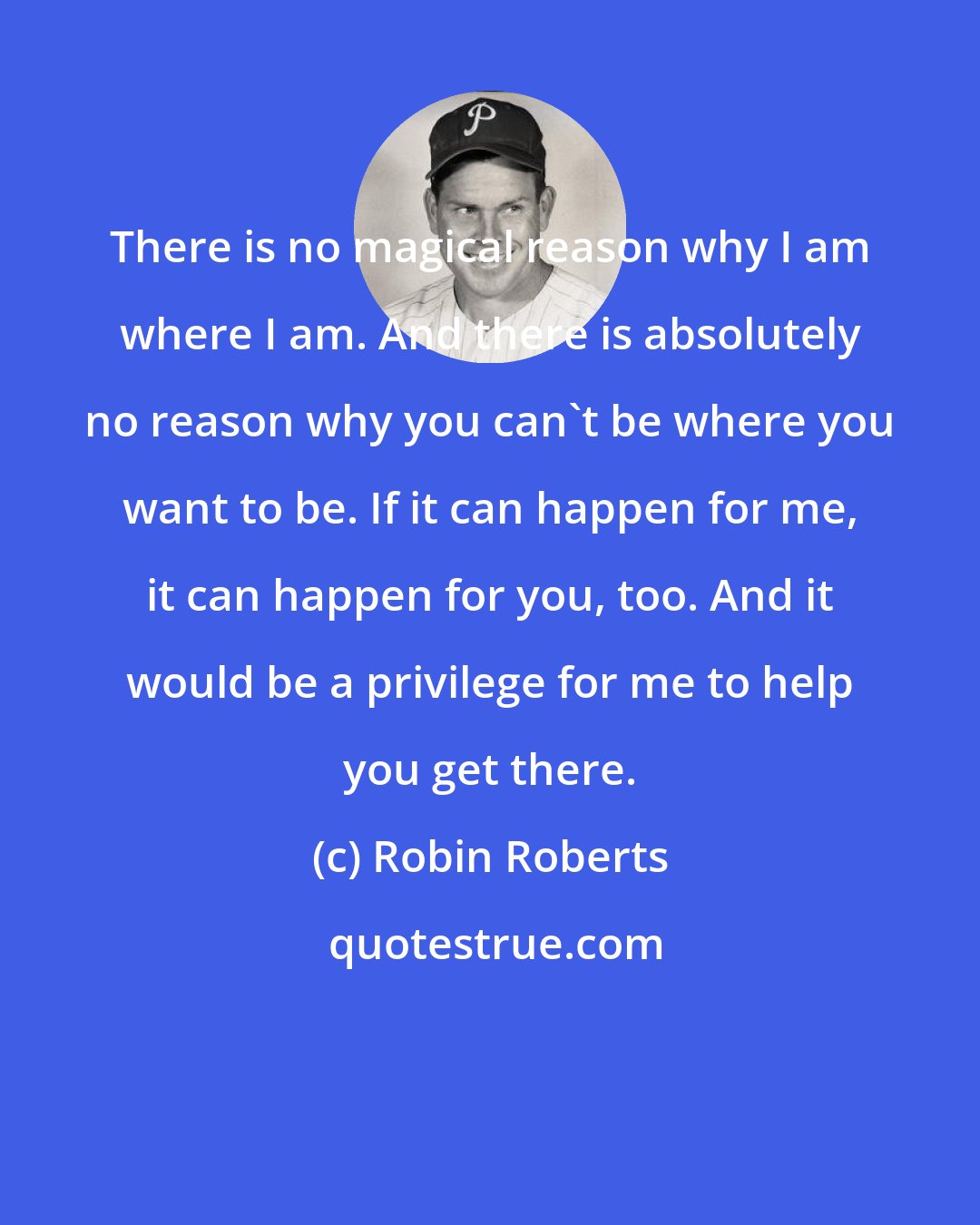 Robin Roberts: There is no magical reason why I am where I am. And there is absolutely no reason why you can't be where you want to be. If it can happen for me, it can happen for you, too. And it would be a privilege for me to help you get there.