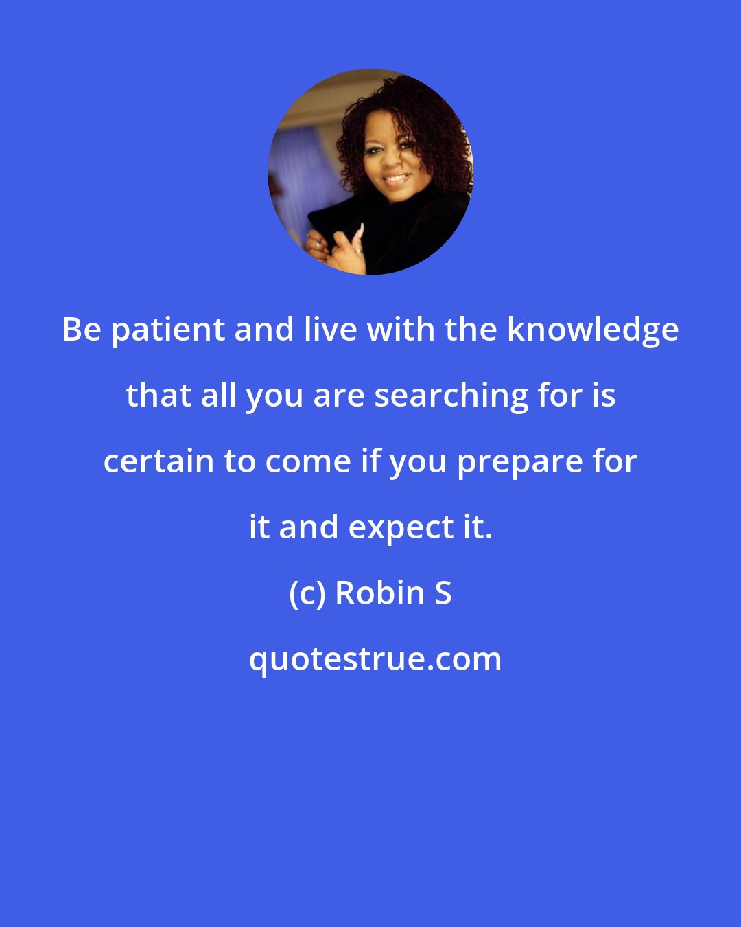 Robin S: Be patient and live with the knowledge that all you are searching for is certain to come if you prepare for it and expect it.
