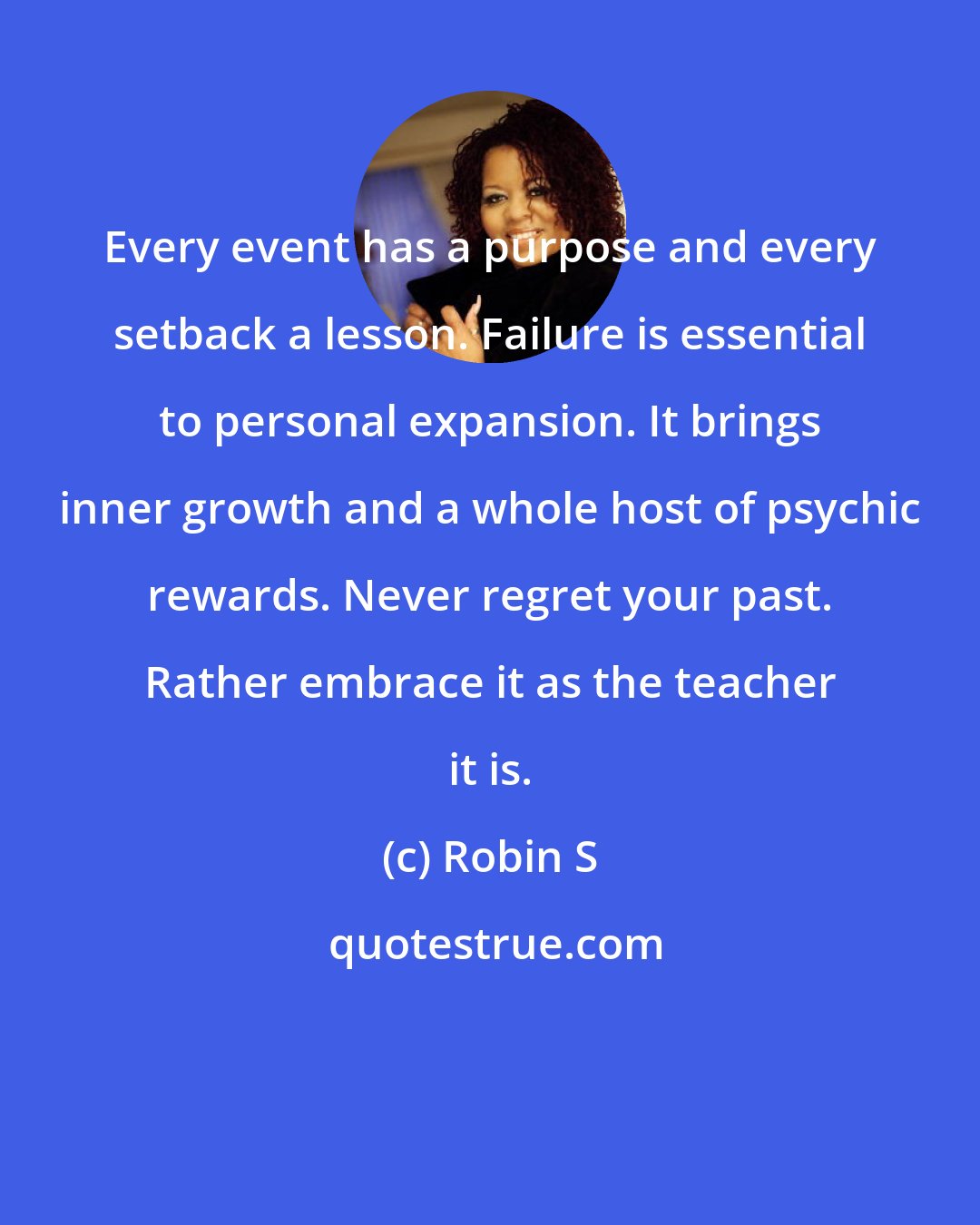 Robin S: Every event has a purpose and every setback a lesson. Failure is essential to personal expansion. It brings inner growth and a whole host of psychic rewards. Never regret your past. Rather embrace it as the teacher it is.