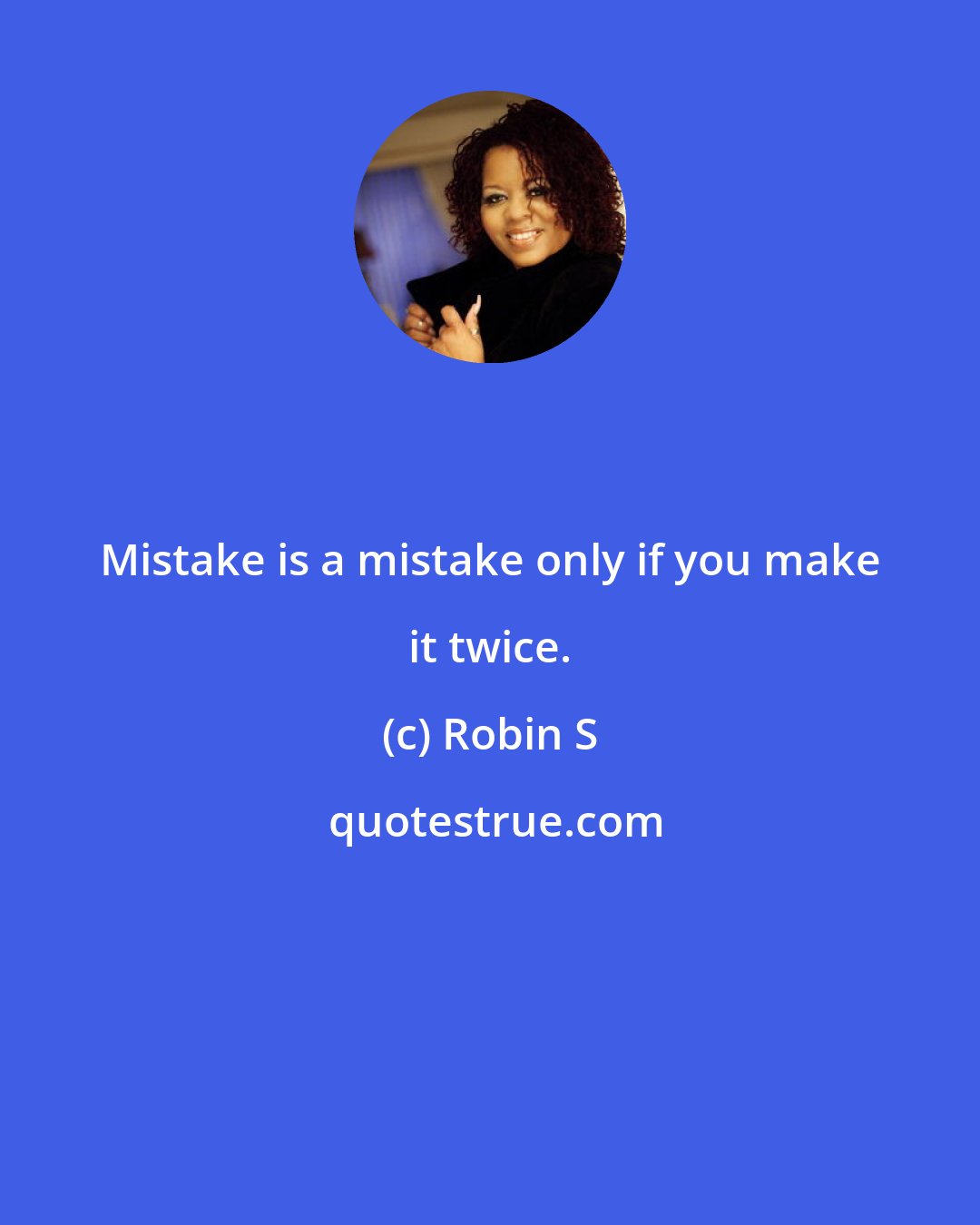 Robin S: Mistake is a mistake only if you make it twice.
