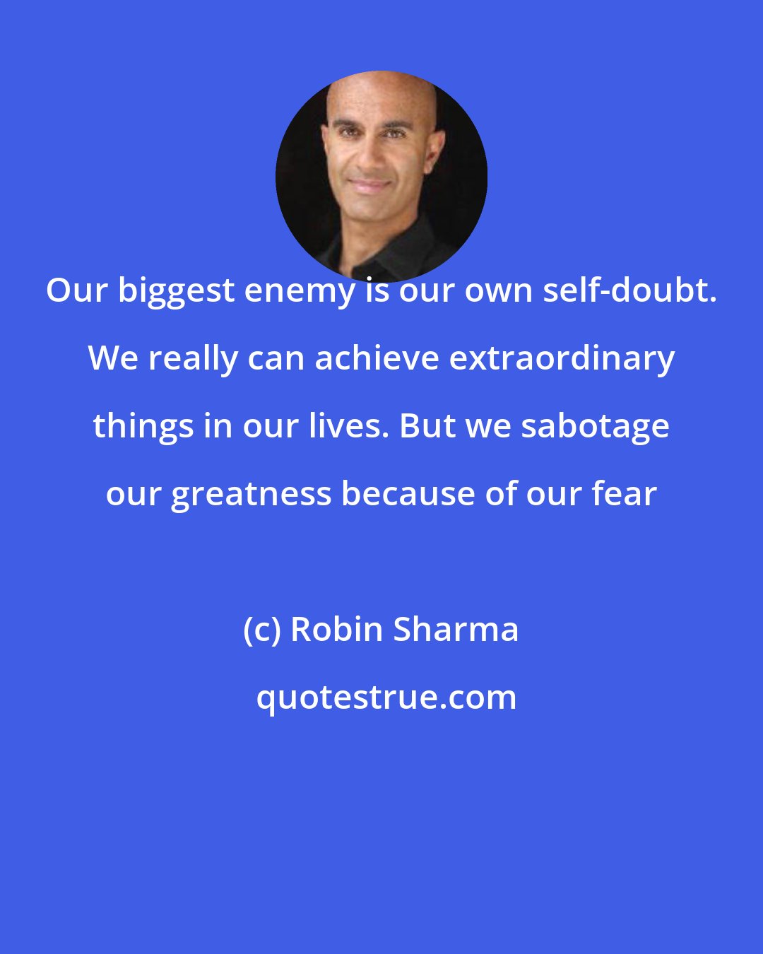 Robin Sharma: Our biggest enemy is our own self-doubt. We really can achieve extraordinary things in our lives. But we sabotage our greatness because of our fear