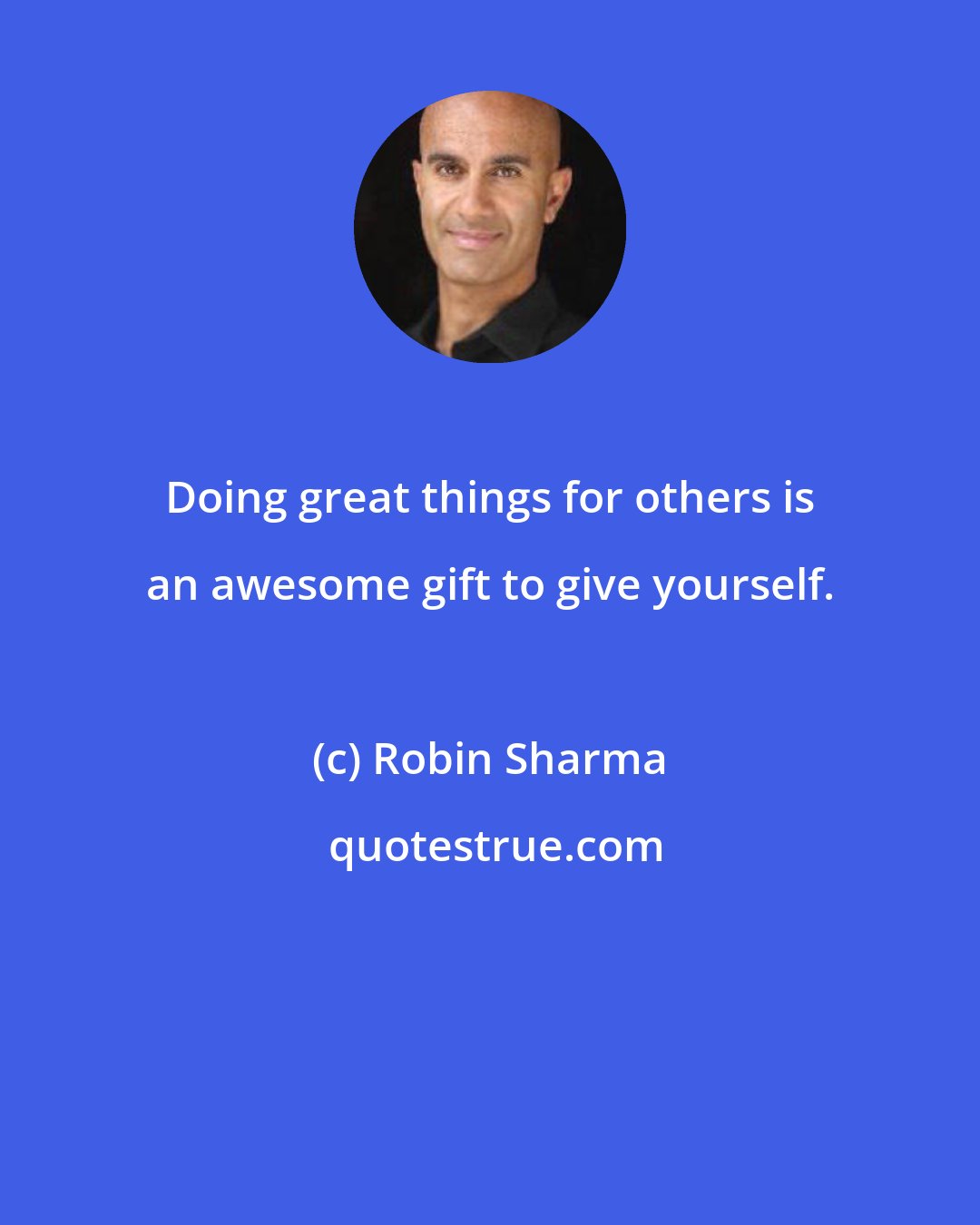 Robin Sharma: Doing great things for others is an awesome gift to give yourself.