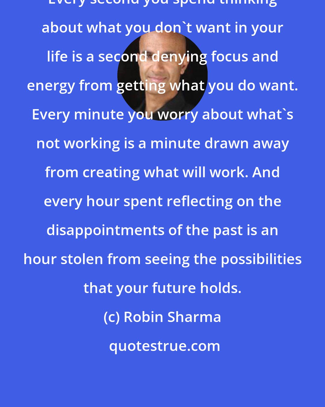 Robin Sharma: Every second you spend thinking about what you don't want in your life is a second denying focus and energy from getting what you do want. Every minute you worry about what's not working is a minute drawn away from creating what will work. And every hour spent reflecting on the disappointments of the past is an hour stolen from seeing the possibilities that your future holds.