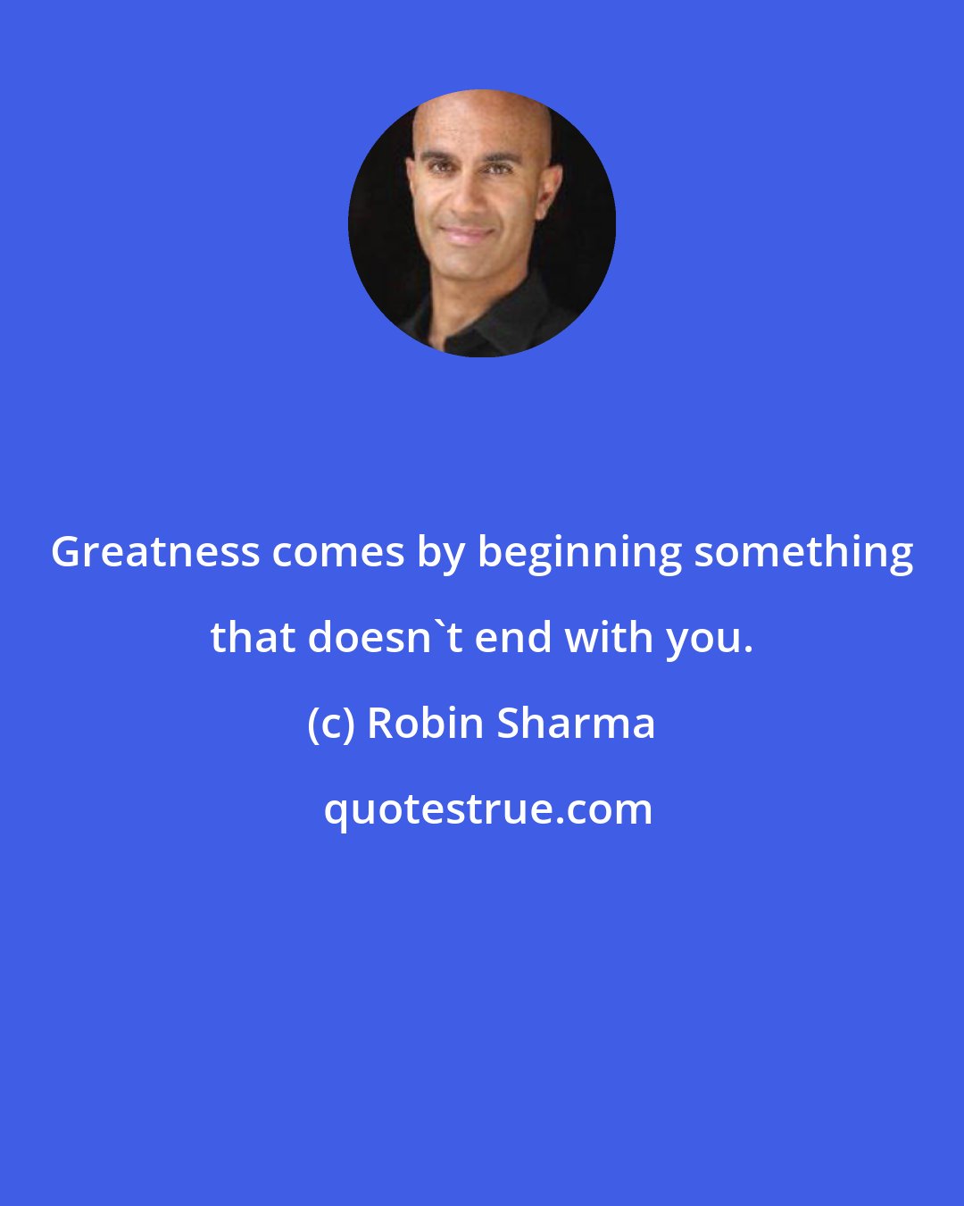 Robin Sharma: Greatness comes by beginning something that doesn't end with you.