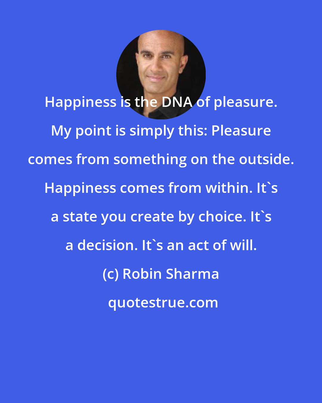 Robin Sharma: Happiness is the DNA of pleasure. My point is simply this: Pleasure comes from something on the outside. Happiness comes from within. It's a state you create by choice. It's a decision. It's an act of will.