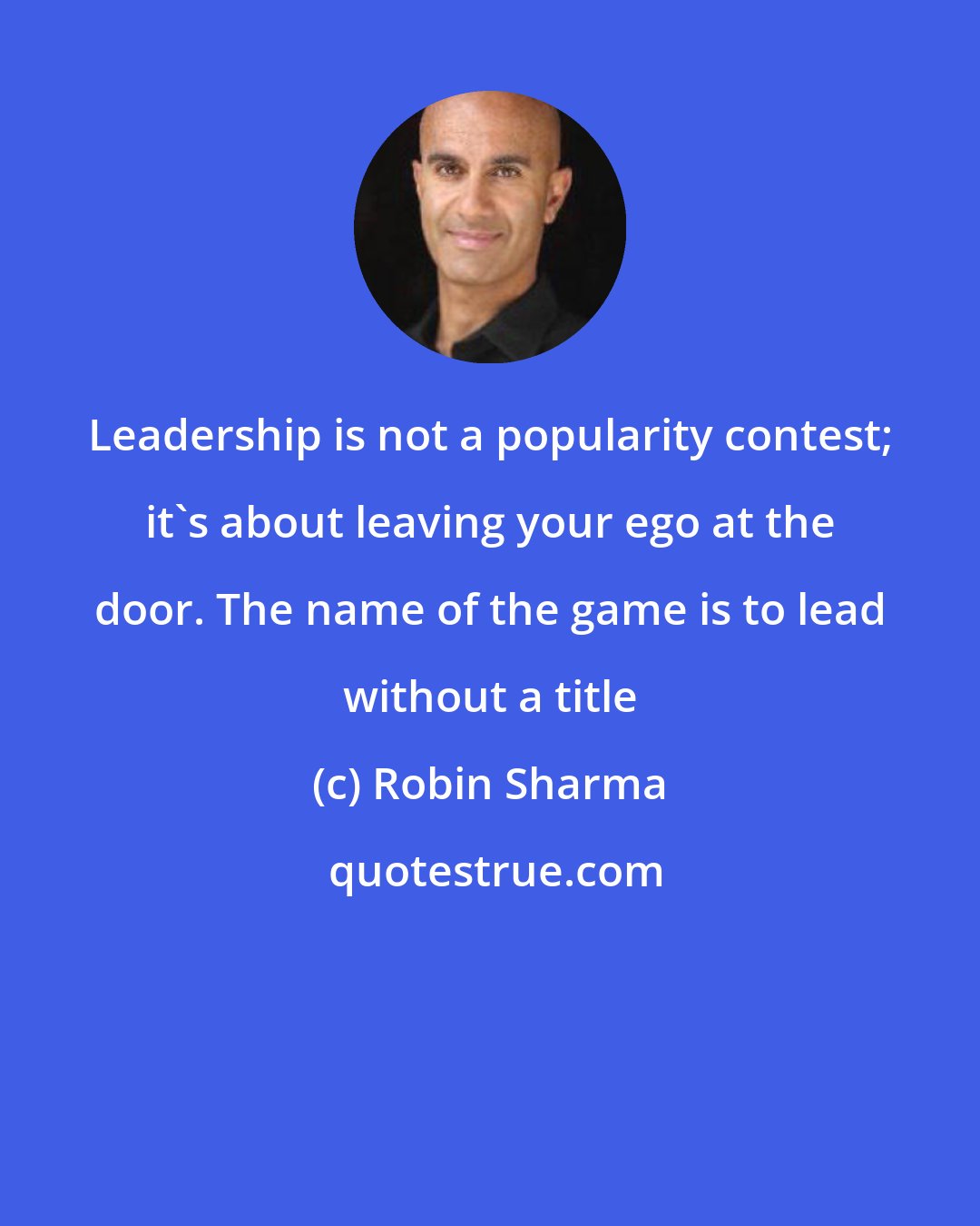 Robin Sharma: Leadership is not a popularity contest; it's about leaving your ego at the door. The name of the game is to lead without a title