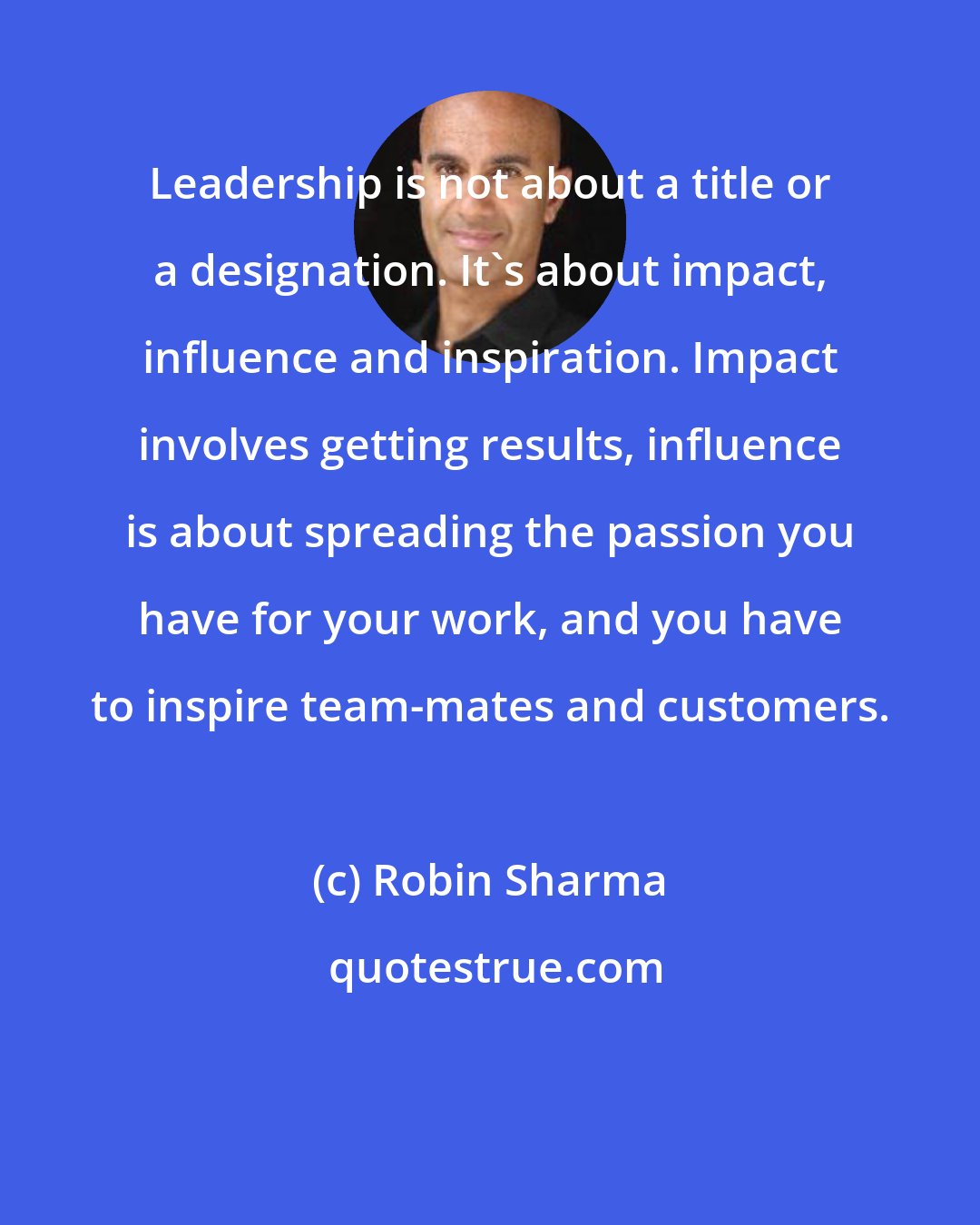 Robin Sharma: Leadership is not about a title or a designation. It's about impact, influence and inspiration. Impact involves getting results, influence is about spreading the passion you have for your work, and you have to inspire team-mates and customers.