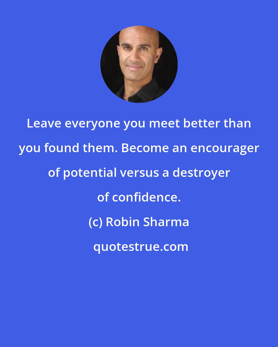 Robin Sharma: Leave everyone you meet better than you found them. Become an encourager of potential versus a destroyer of confidence.