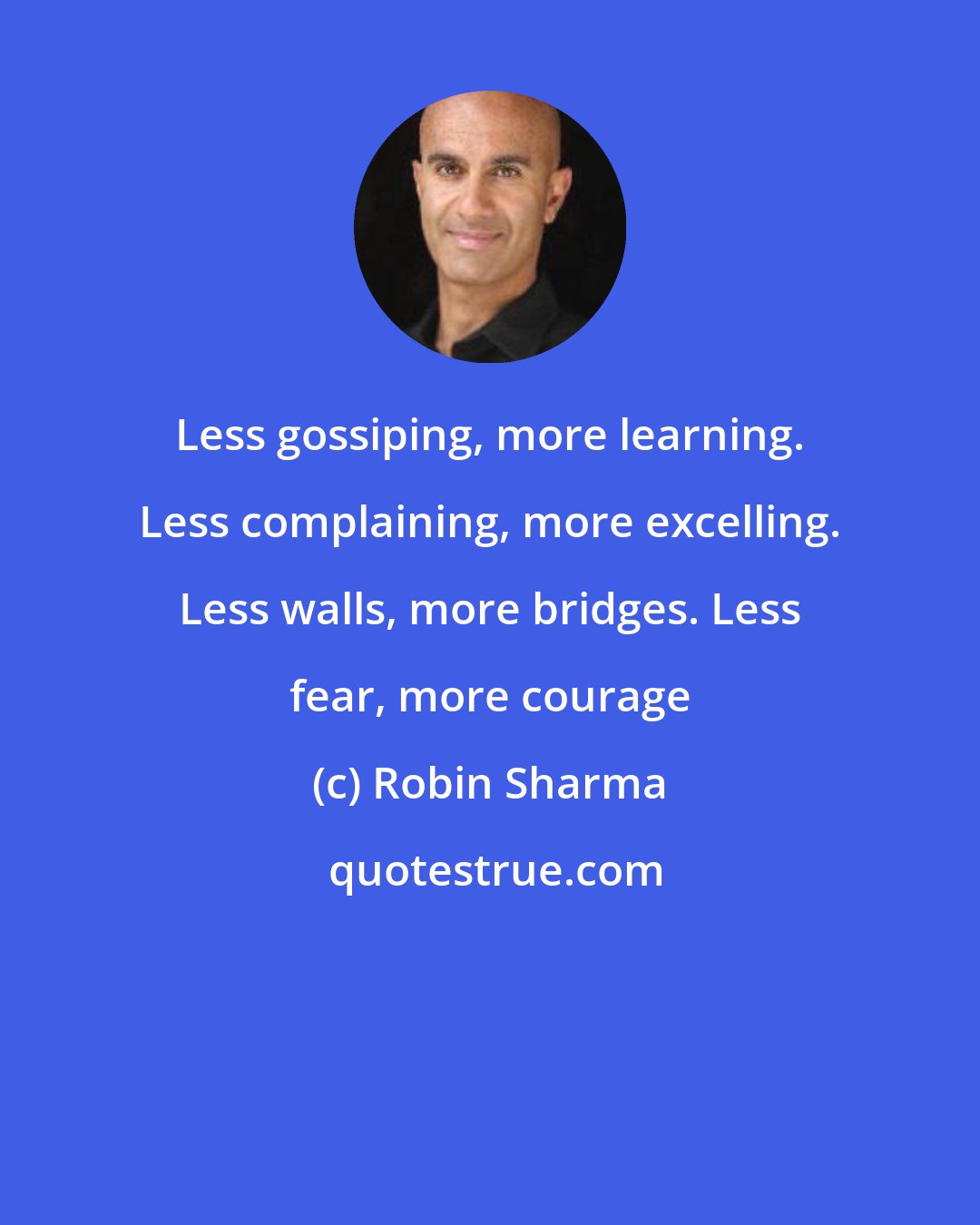 Robin Sharma: Less gossiping, more learning. Less complaining, more excelling. Less walls, more bridges. Less fear, more courage