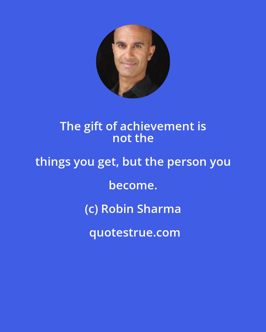 Robin Sharma: The gift of achievement is 
 not the things you get, but the person you become.