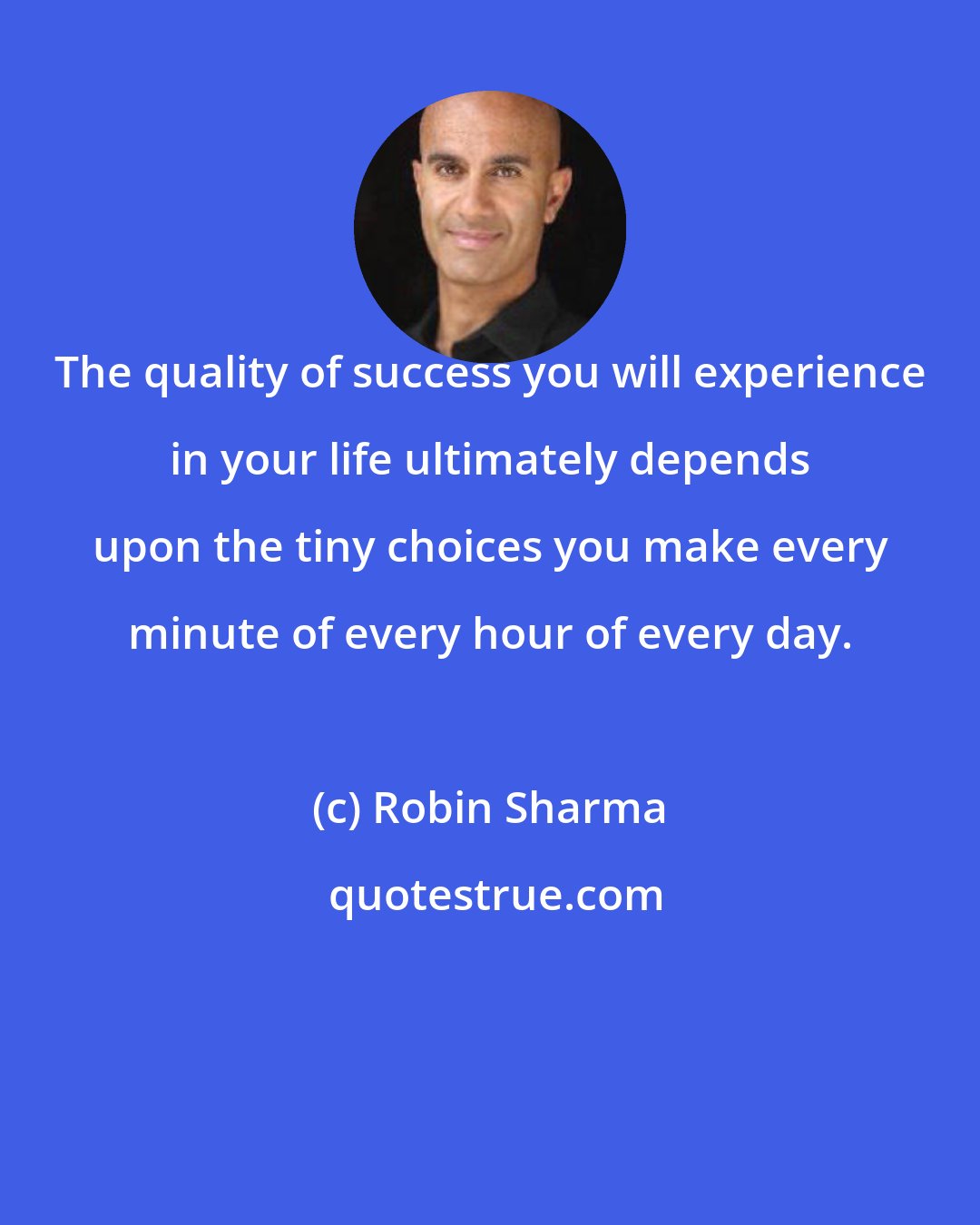 Robin Sharma: The quality of success you will experience in your life ultimately depends upon the tiny choices you make every minute of every hour of every day.