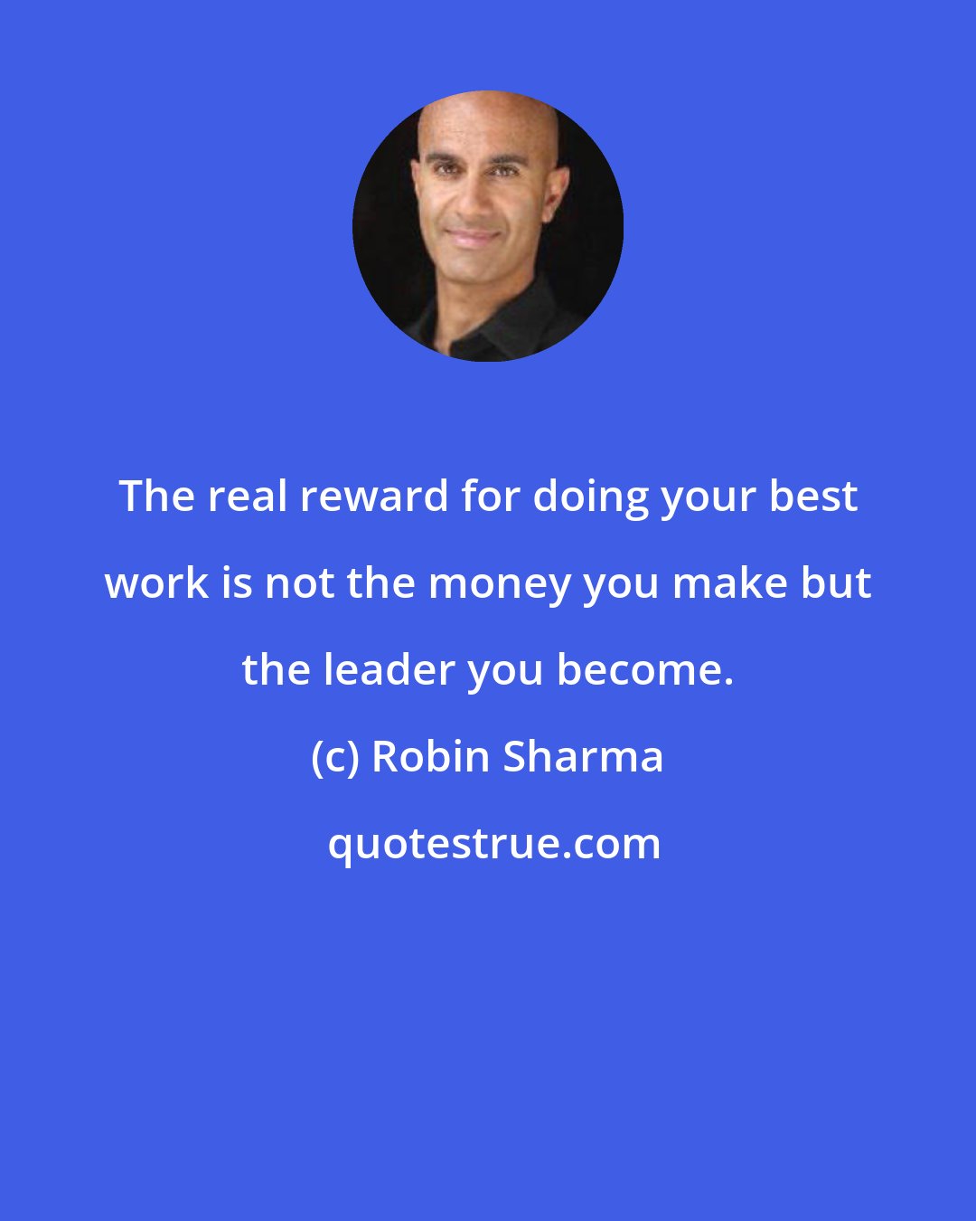 Robin Sharma: The real reward for doing your best work is not the money you make but the leader you become.