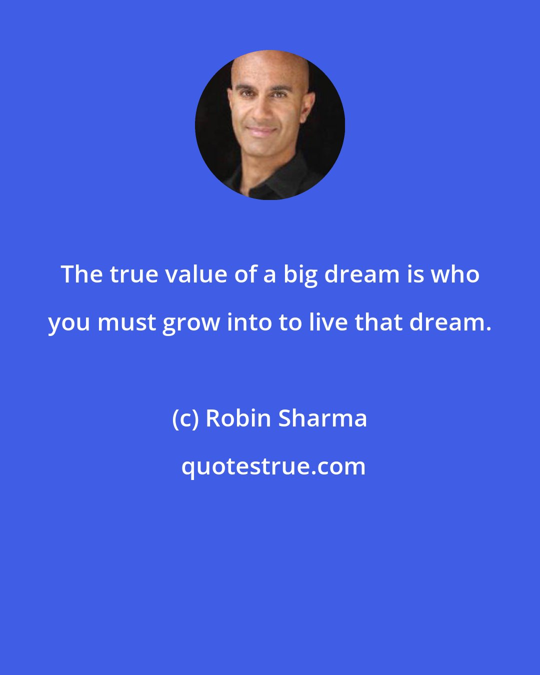 Robin Sharma: The true value of a big dream is who you must grow into to live that dream.