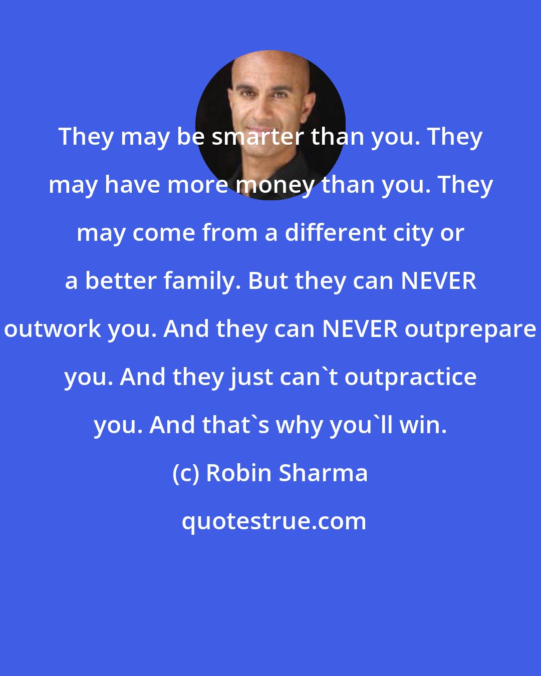 Robin Sharma: They may be smarter than you. They may have more money than you. They may come from a different city or a better family. But they can NEVER outwork you. And they can NEVER outprepare you. And they just can't outpractice you. And that's why you'll win.