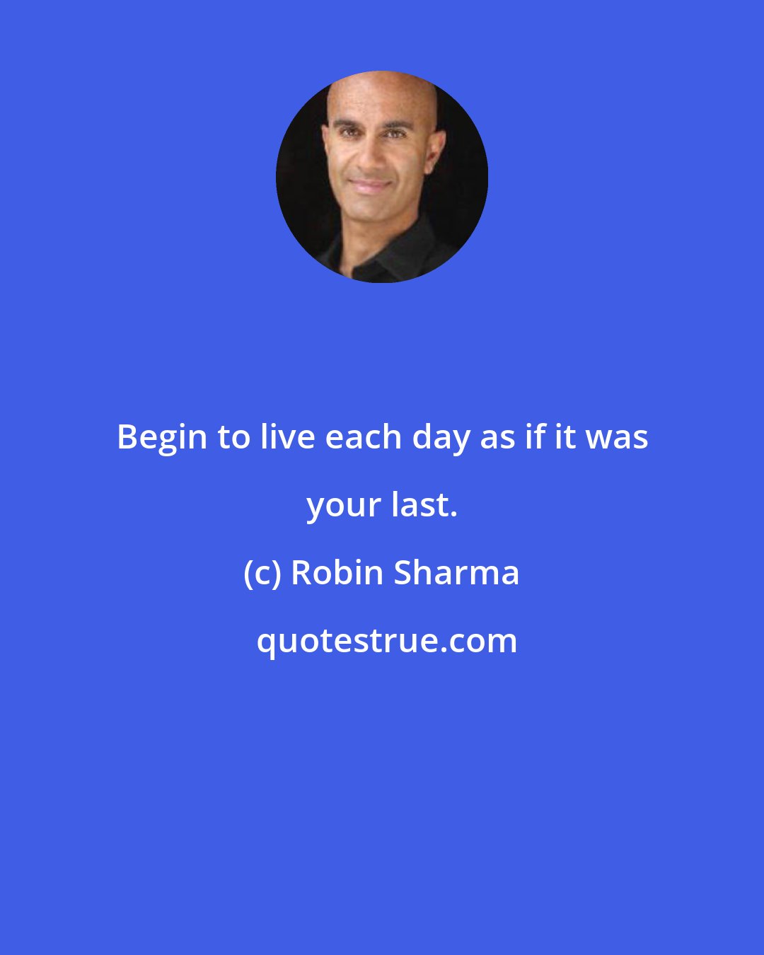 Robin Sharma: Begin to live each day as if it was your last.