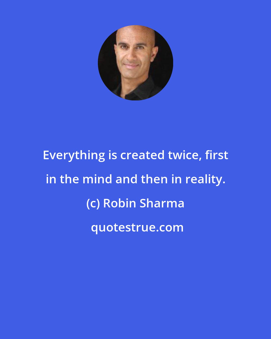 Robin Sharma: Everything is created twice, first in the mind and then in reality.