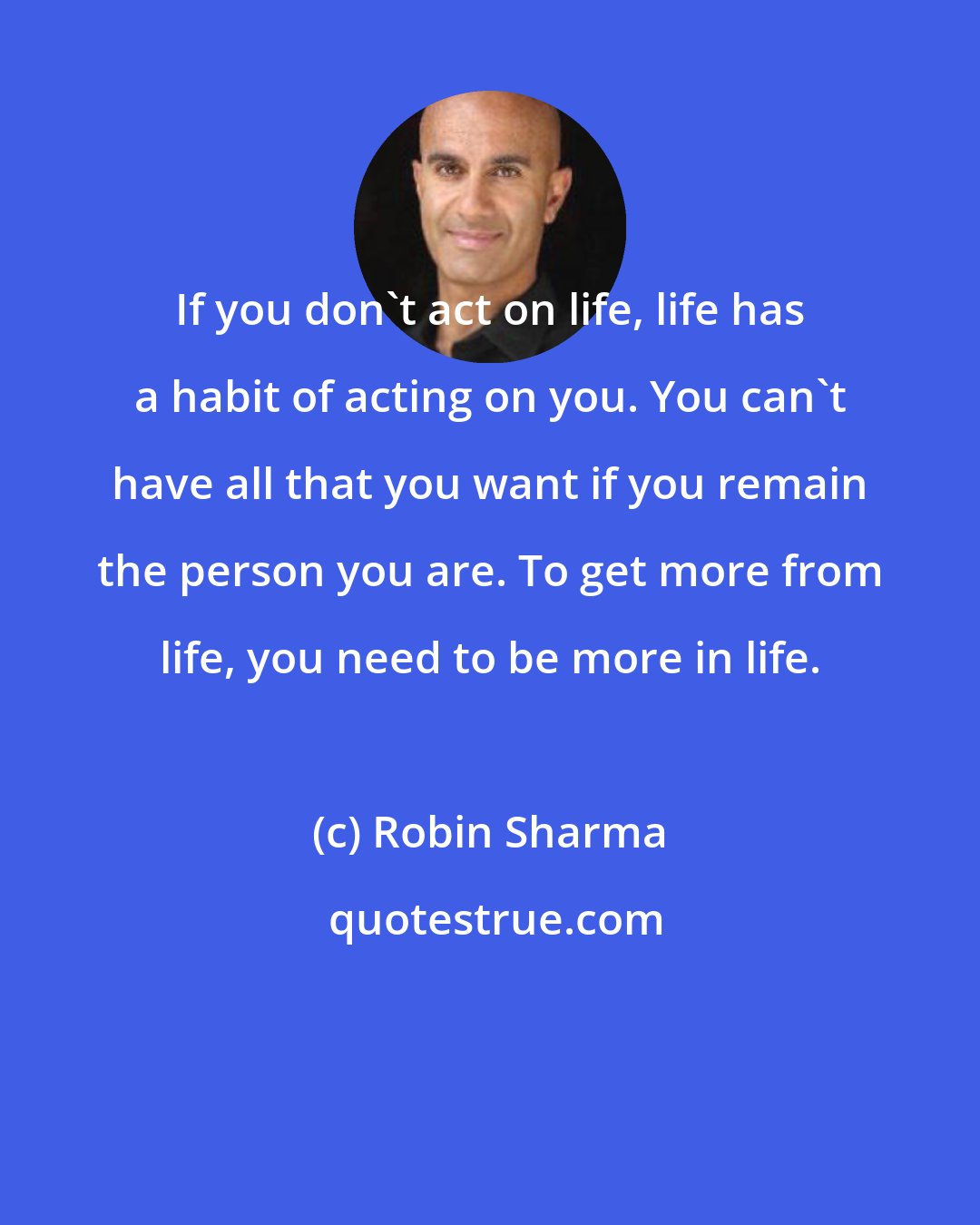 Robin Sharma: If you don't act on life, life has a habit of acting on you. You can't have all that you want if you remain the person you are. To get more from life, you need to be more in life.