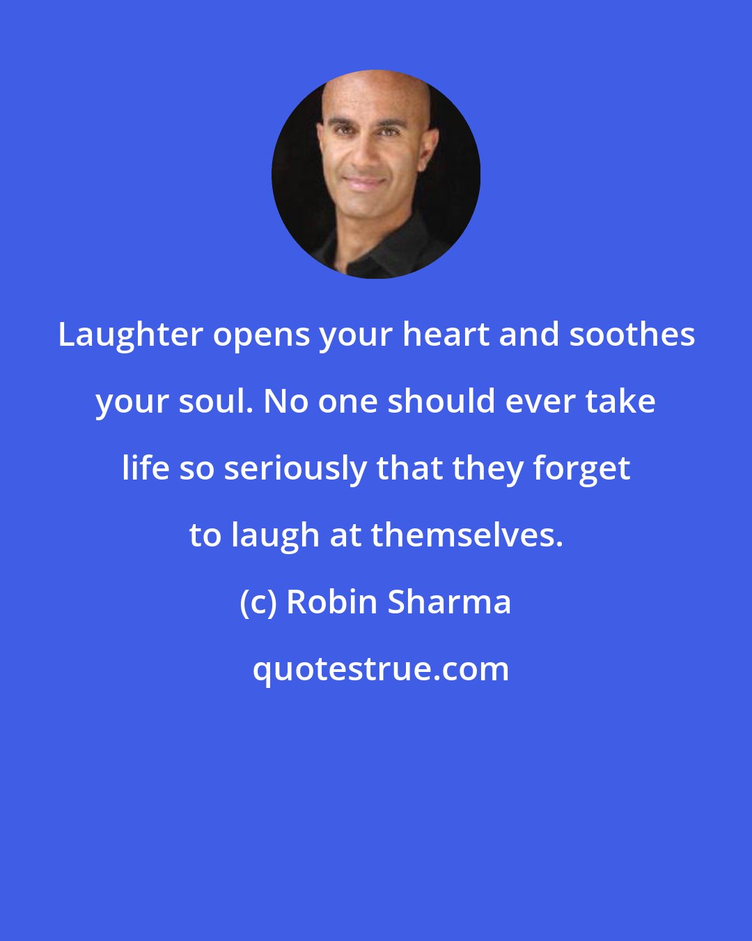 Robin Sharma: Laughter opens your heart and soothes your soul. No one should ever take life so seriously that they forget to laugh at themselves.