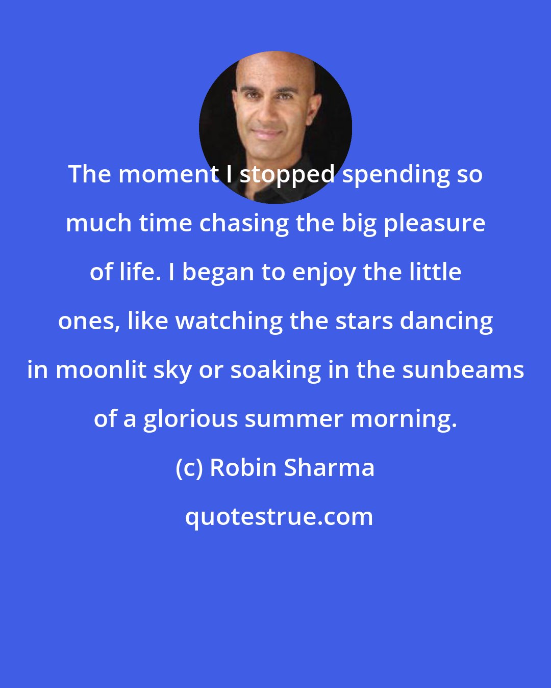 Robin Sharma: The moment I stopped spending so much time chasing the big pleasure of life. I began to enjoy the little ones, like watching the stars dancing in moonlit sky or soaking in the sunbeams of a glorious summer morning.