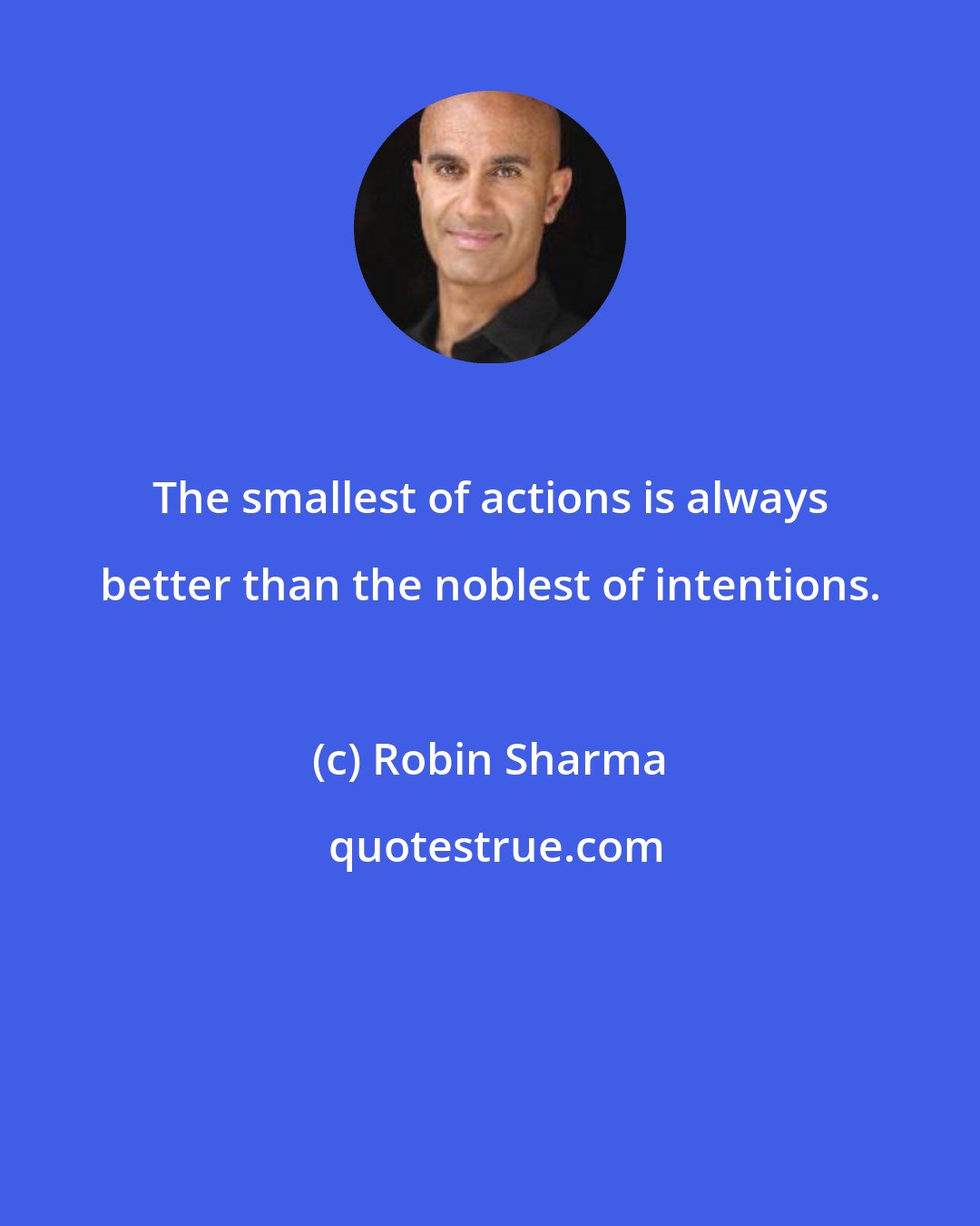 Robin Sharma: The smallest of actions is always better than the noblest of intentions.