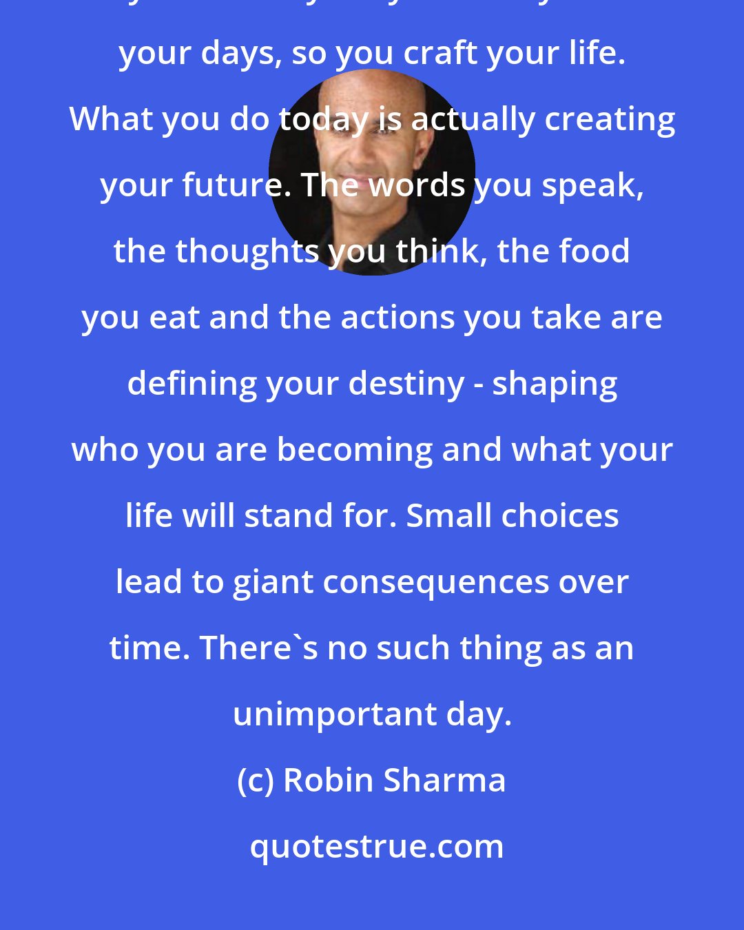 Robin Sharma: Big Idea - Your days are your life in miniature. As you live your hours, so you create your years. As you live your days, so you craft your life. What you do today is actually creating your future. The words you speak, the thoughts you think, the food you eat and the actions you take are defining your destiny - shaping who you are becoming and what your life will stand for. Small choices lead to giant consequences over time. There's no such thing as an unimportant day.