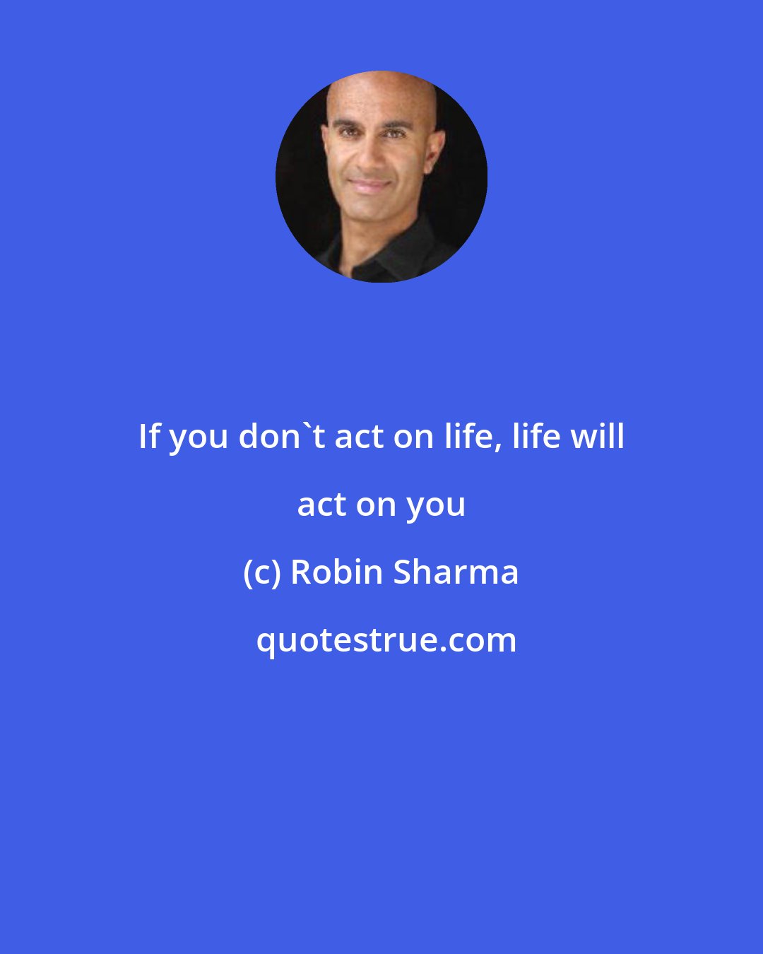 Robin Sharma: If you don't act on life, life will act on you