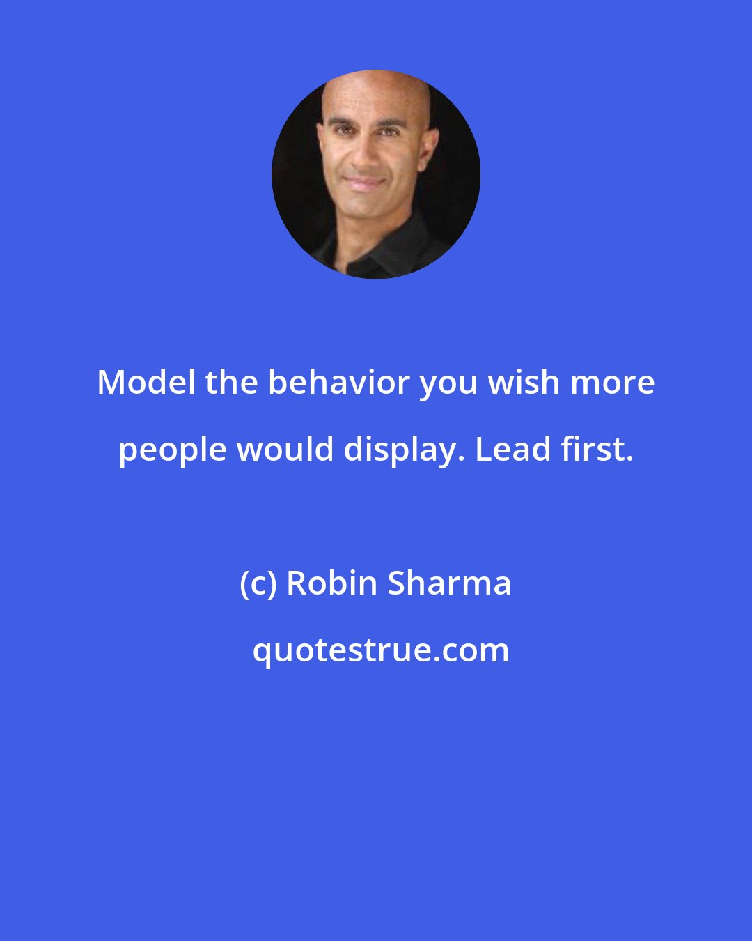 Robin Sharma: Model the behavior you wish more people would display. Lead first.