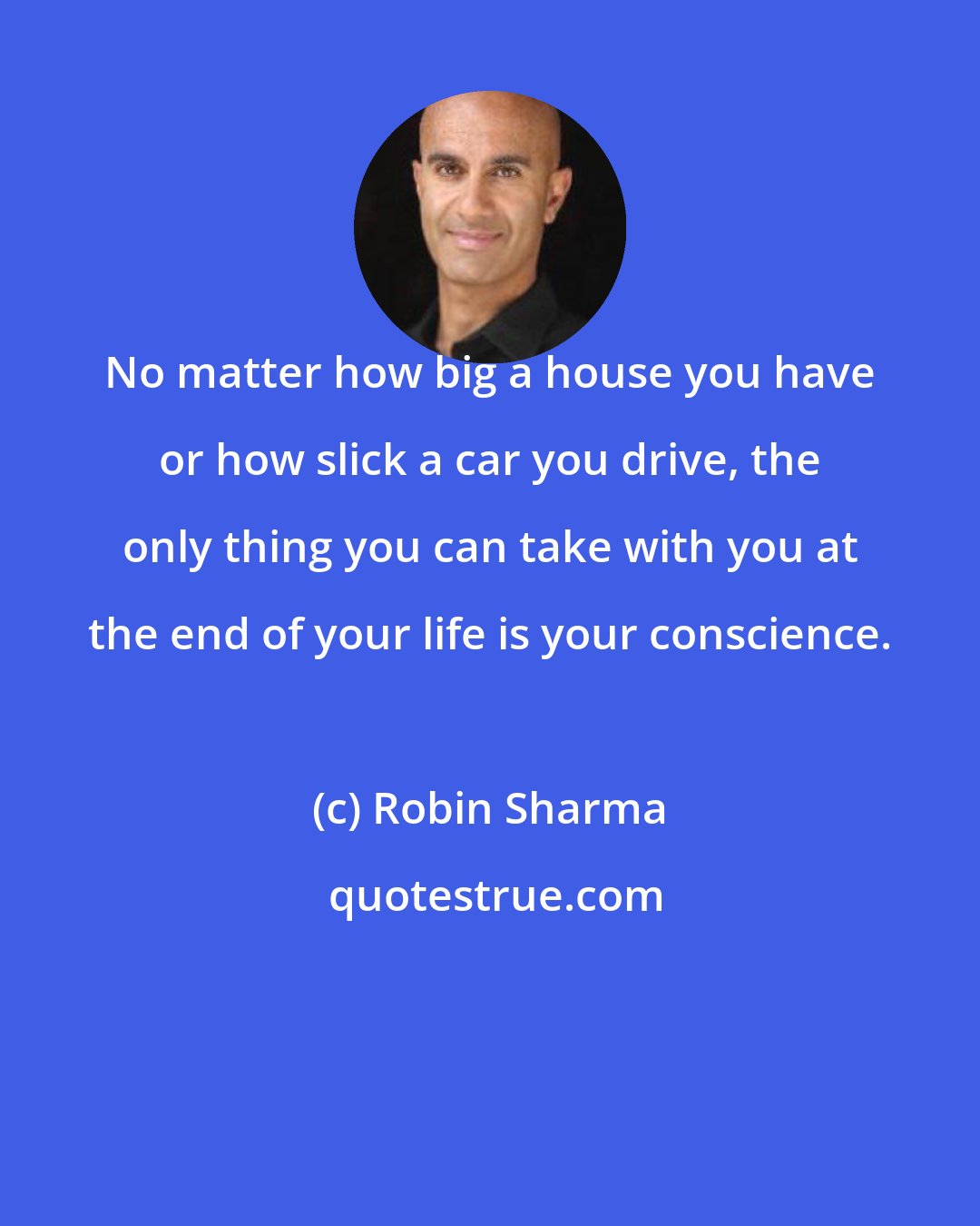 Robin Sharma: No matter how big a house you have or how slick a car you drive, the only thing you can take with you at the end of your life is your conscience.