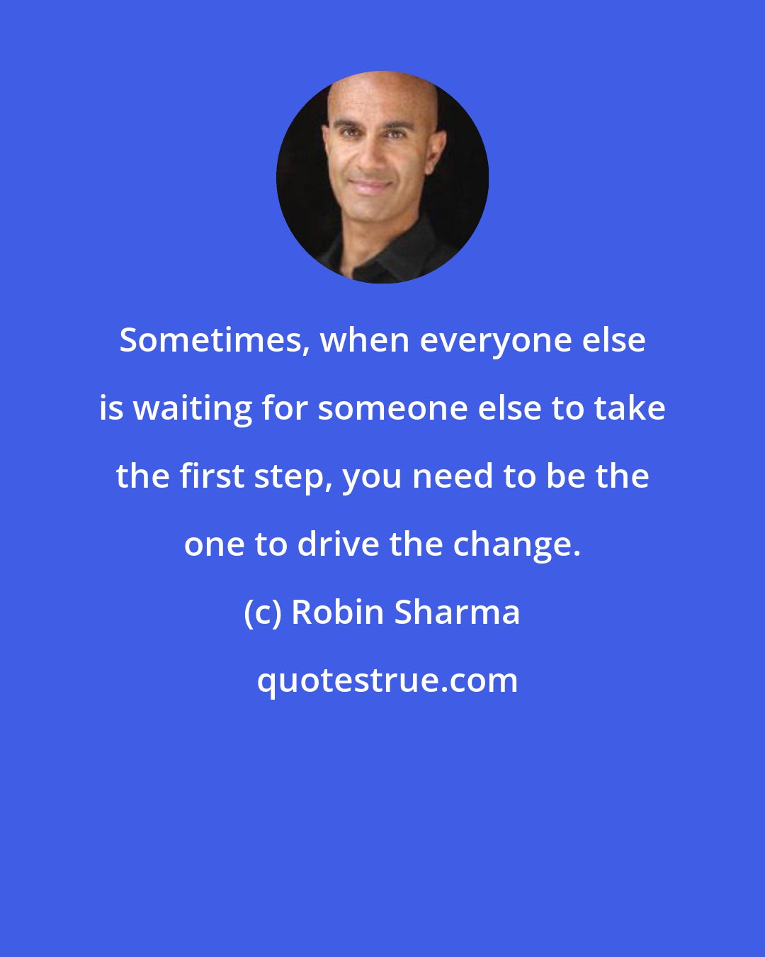 Robin Sharma: Sometimes, when everyone else is waiting for someone else to take the first step, you need to be the one to drive the change.