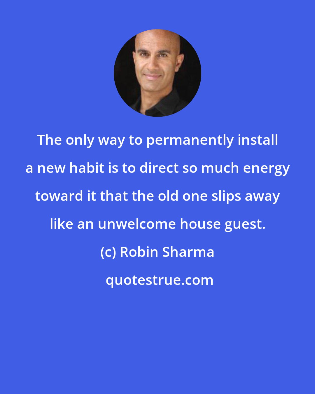 Robin Sharma: The only way to permanently install a new habit is to direct so much energy toward it that the old one slips away like an unwelcome house guest.